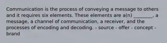 Communication is the process of conveying a message to others and it requires six elements. These elements are a(n) ________, a message, a channel of communication, a receiver, and the processes of encoding and decoding. - source - offer - concept - brand