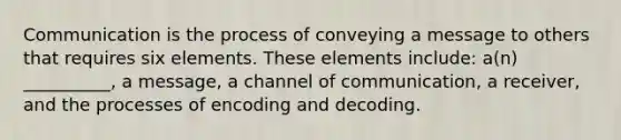 Communication is the process of conveying a message to others that requires six elements. These elements include: a(n) __________, a message, a channel of communication, a receiver, and the processes of encoding and decoding.