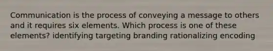 Communication is the process of conveying a message to others and it requires six elements. Which process is one of these elements? identifying targeting branding rationalizing encoding