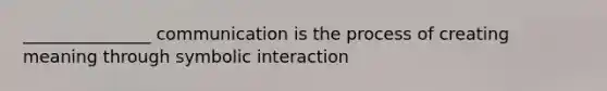 _______________ communication is the process of creating meaning through symbolic interaction