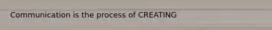 Communication is the process of CREATING