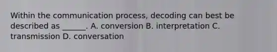 Within the communication process, decoding can best be described as ______. A. conversion B. interpretation C. transmission D. conversation