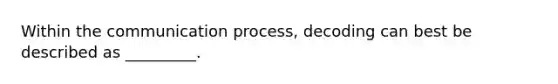 Within the communication process, decoding can best be described as _________.