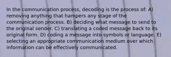 In the communication process, decoding is the process of: A) removing anything that hampers any stage of the communication process. B) deciding what message to send to the original sender. C) translating a coded message back to its original form. D) coding a message into symbols or language. E) selecting an appropriate communication medium over which information can be effectively communicated.