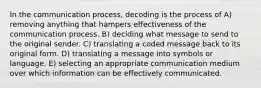 In the communication process, decoding is the process of A) removing anything that hampers effectiveness of the communication process. B) deciding what message to send to the original sender. C) translating a coded message back to its original form. D) translating a message into symbols or language. E) selecting an appropriate communication medium over which information can be effectively communicated.