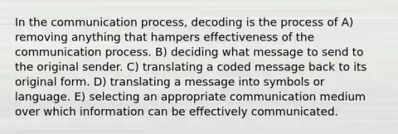 In <a href='https://www.questionai.com/knowledge/kTysIo37id-the-communication-process' class='anchor-knowledge'>the communication process</a>, decoding is the process of A) removing anything that hampers effectiveness of the communication process. B) deciding what message to send to the original sender. C) translating a coded message back to its original form. D) translating a message into symbols or language. E) selecting an appropriate communication medium over which information can be effectively communicated.