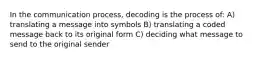 In the communication process, decoding is the process of: A) translating a message into symbols B) translating a coded message back to its original form C) deciding what message to send to the original sender