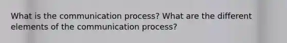 What is the communication process? What are the different elements of the communication process?