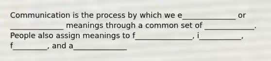 Communication is the process by which we e______________ or ______________ meanings through a common set of _____________. People also assign meanings to f_______________, i___________, f_________, and a______________