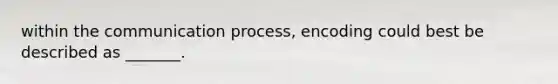 within the communication process, encoding could best be described as _______.