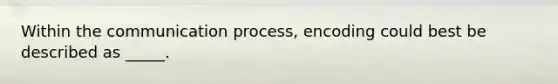 Within the communication process, encoding could best be described as _____.