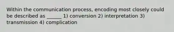 Within the communication process, encoding most closely could be described as ______ 1) conversion 2) interpretation 3) transmission 4) complication