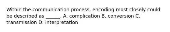 Within the communication process, encoding most closely could be described as ______. A. complication B. conversion C. transmission D. interpretation