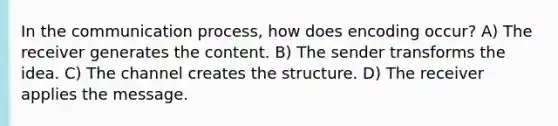 In the communication process, how does encoding occur? A) The receiver generates the content. B) The sender transforms the idea. C) The channel creates the structure. D) The receiver applies the message.