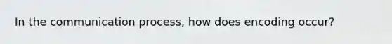 In the communication process, how does encoding occur?