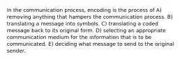 In the communication process, encoding is the process of A) removing anything that hampers the communication process. B) translating a message into symbols. C) translating a coded message back to its original form. D) selecting an appropriate communication medium for the information that is to be communicated. E) deciding what message to send to the original sender.