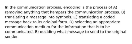 In the communication process, encoding is the process of A) removing anything that hampers the communication process. B) translating a message into symbols. C) translating a coded message back to its original form. D) selecting an appropriate communication medium for the information that is to be communicated. E) deciding what message to send to the original sender.