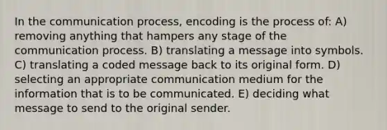 In the communication process, encoding is the process of: A) removing anything that hampers any stage of the communication process. B) translating a message into symbols. C) translating a coded message back to its original form. D) selecting an appropriate communication medium for the information that is to be communicated. E) deciding what message to send to the original sender.