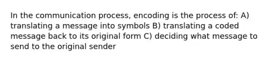 In the communication process, encoding is the process of: A) translating a message into symbols B) translating a coded message back to its original form C) deciding what message to send to the original sender