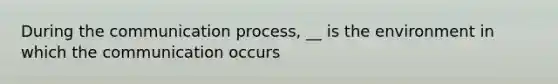 During the communication process, __ is the environment in which the communication occurs