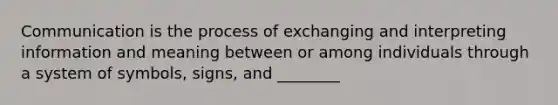 Communication is the process of exchanging and interpreting information and meaning between or among individuals through a system of symbols, signs, and ________