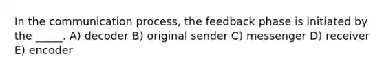 In the communication process, the feedback phase is initiated by the _____. A) decoder B) original sender C) messenger D) receiver E) encoder