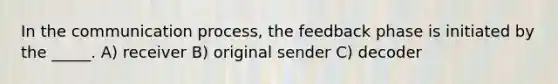 In the communication process, the feedback phase is initiated by the _____. A) receiver B) original sender C) decoder