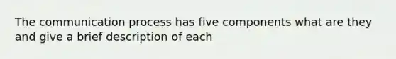 The communication process has five components what are they and give a brief description of each