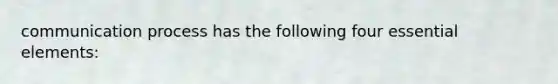 communication process has the following four essential elements: