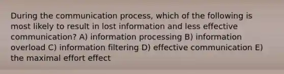 During the communication process, which of the following is most likely to result in lost information and less effective communication? A) information processing B) information overload C) information filtering D) effective communication E) the maximal effort effect