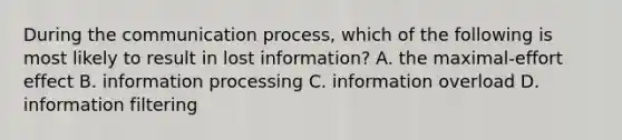 During the communication​ process, which of the following is most likely to result in lost​ information? A. the​ maximal-effort effect B. information processing C. information overload D. information filtering