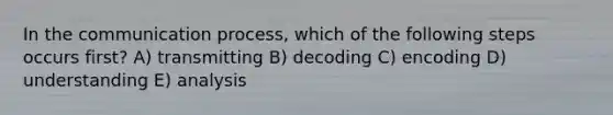 In the communication process, which of the following steps occurs first? A) transmitting B) decoding C) encoding D) understanding E) analysis