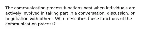 The communication process functions best when individuals are actively involved in taking part in a conversation, discussion, or negotiation with others. What describes these functions of the communication process?