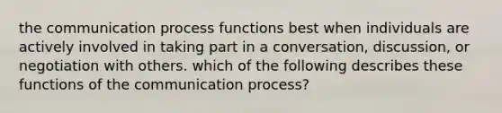 <a href='https://www.questionai.com/knowledge/kTysIo37id-the-communication-process' class='anchor-knowledge'>the communication process</a> functions best when individuals are actively involved in taking part in a conversation, discussion, or negotiation with others. which of the following describes these functions of the communication process?