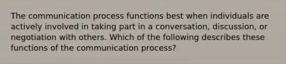 The communication process functions best when individuals are actively involved in taking part in a conversation, discussion, or negotiation with others. Which of the following describes these functions of the communication process?