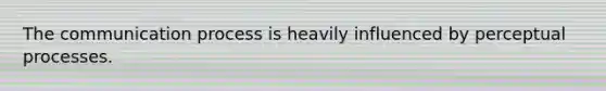 The communication process is heavily influenced by perceptual processes.