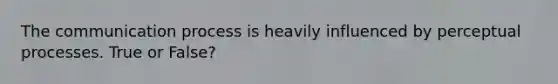The communication process is heavily influenced by perceptual processes. True or False?