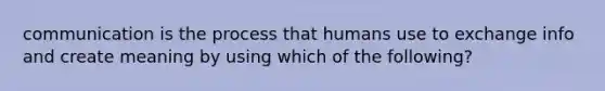 communication is the process that humans use to exchange info and create meaning by using which of the following?