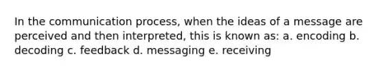 In the communication process, when the ideas of a message are perceived and then interpreted, this is known as: a. encoding b. decoding c. feedback d. messaging e. receiving