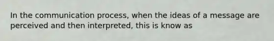 In the communication process, when the ideas of a message are perceived and then interpreted, this is know as