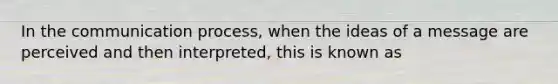 In the communication process, when the ideas of a message are perceived and then interpreted, this is known as