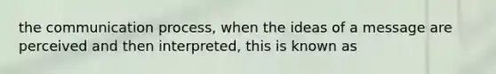 the communication process, when the ideas of a message are perceived and then interpreted, this is known as