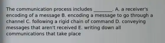 The communication process includes​ ________. A. a​ receiver's encoding of a message B. encoding a message to go through a channel C. following a rigid chain of command D. conveying messages that​ aren't received E. writing down all communications that take place