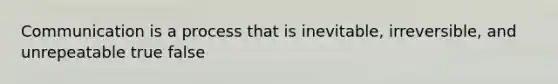 Communication is a process that is inevitable, irreversible, and unrepeatable true false