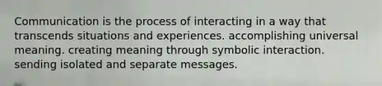 Communication is the process of interacting in a way that transcends situations and experiences. accomplishing universal meaning. creating meaning through symbolic interaction. sending isolated and separate messages.