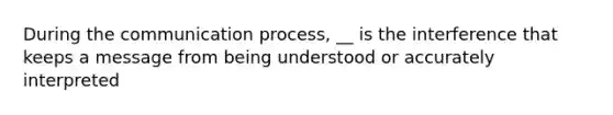 During the communication process, __ is the interference that keeps a message from being understood or accurately interpreted