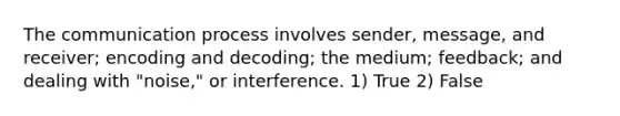 The communication process involves sender, message, and receiver; encoding and decoding; the medium; feedback; and dealing with "noise," or interference. 1) True 2) False