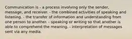 Communication is - a process involving only the sender, message, and receiver. - the combined activities of speaking and listening. - the transfer of information and understanding from one person to another. - speaking or writing so that another is able to comprehend the meaning. - interpretation of messages sent via any media.