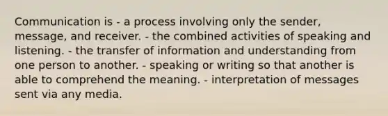 Communication is - a process involving only the sender, message, and receiver. - the combined activities of speaking and listening. - the transfer of information and understanding from one person to another. - speaking or writing so that another is able to comprehend the meaning. - interpretation of messages sent via any media.