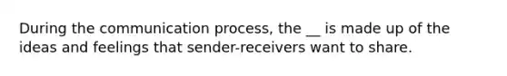 During the communication process, the __ is made up of the ideas and feelings that sender-receivers want to share.